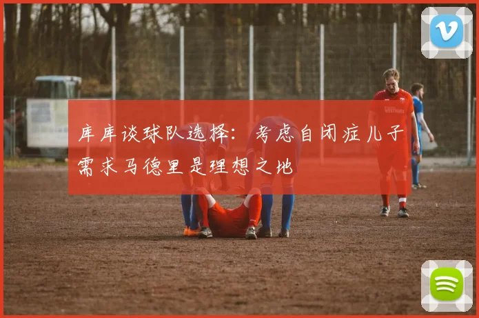 库库谈球队选择：考虑自闭症儿子需求马德里是理想之地