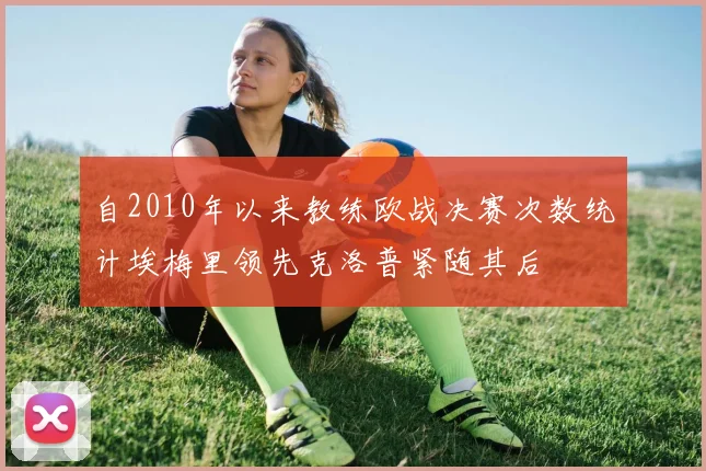 自2010年以来教练欧战决赛次数统计埃梅里领先克洛普紧随其后