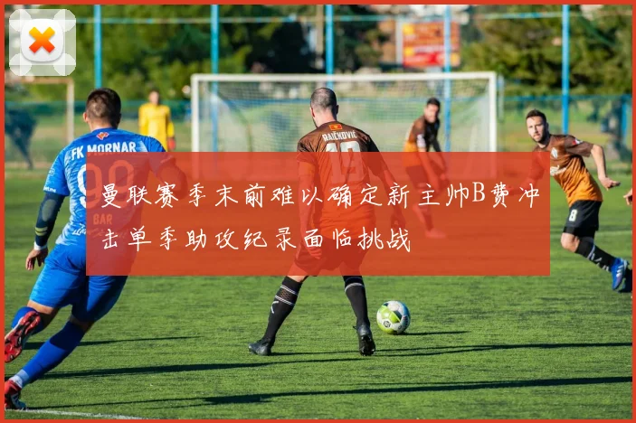 曼联赛季末前难以确定新主帅B费冲击单季助攻纪录面临挑战