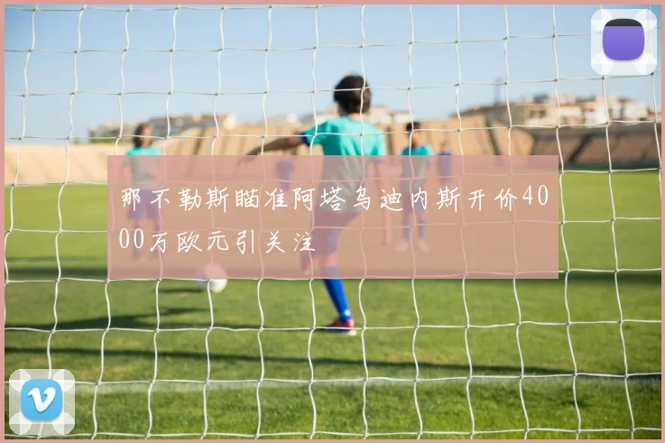 那不勒斯瞄准阿塔乌迪内斯开价4000万欧元引关注