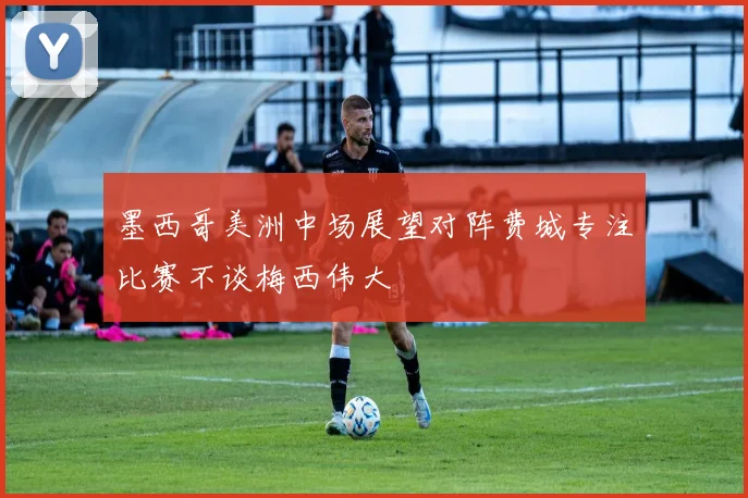 墨西哥美洲中场展望对阵费城专注比赛不谈梅西伟大