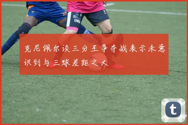 克尼佩尔谈三分王争夺战表示未意识到与三球差距之大
