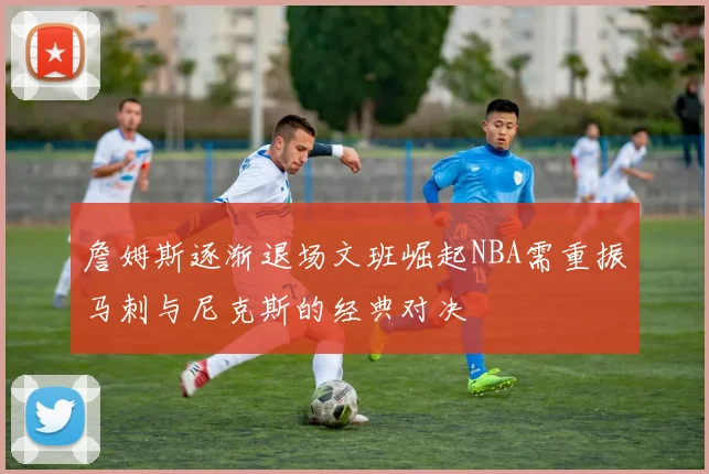 詹姆斯逐渐退场文班崛起NBA需重振马刺与尼克斯的经典对决
