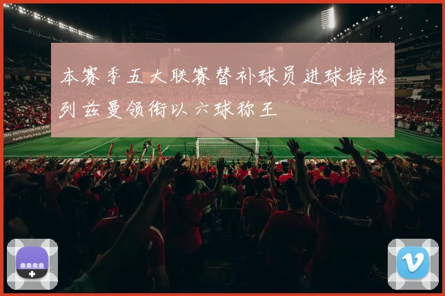 本赛季五大联赛替补球员进球榜格列兹曼领衔以六球称王