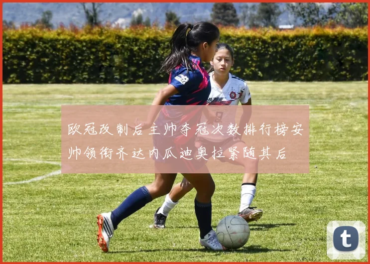 欧冠改制后主帅夺冠次数排行榜安帅领衔齐达内瓜迪奥拉紧随其后