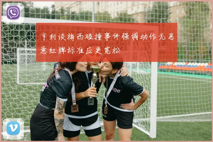 亨利谈梅西碰撞事件强调动作无恶意红牌标准应更宽松