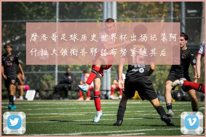 摩洛哥足球历史世界杯出场记录阿什拉夫领衔齐耶赫布努紧随其后