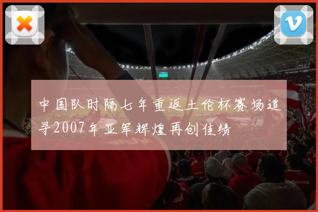 中国队时隔七年重返土伦杯赛场追寻2007年亚军辉煌再创佳绩