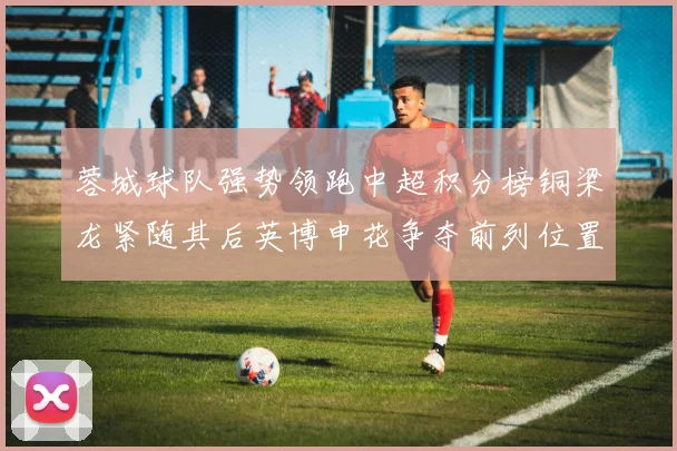 蓉城球队强势领跑中超积分榜铜梁龙紧随其后英博申花争夺前列位置