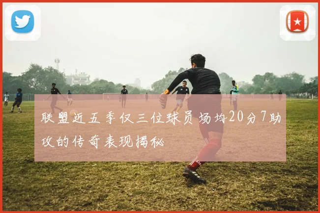 联盟近五季仅三位球员场均20分7助攻的传奇表现揭秘