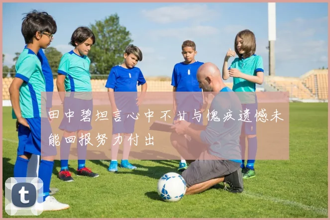田中碧坦言心中不甘与愧疚遗憾未能回报努力付出