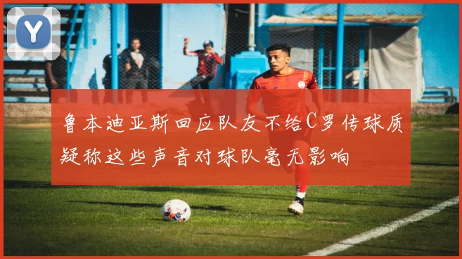 鲁本迪亚斯回应队友不给C罗传球质疑称这些声音对球队毫无影响