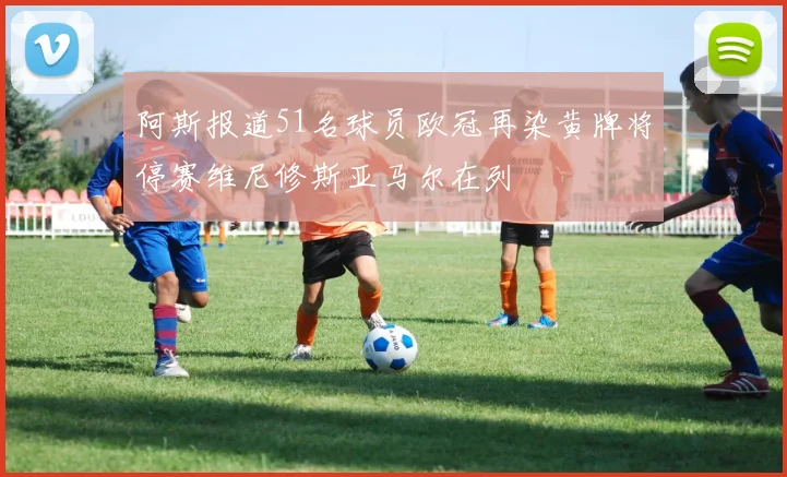 阿斯报道51名球员欧冠再染黄牌将停赛维尼修斯亚马尔在列