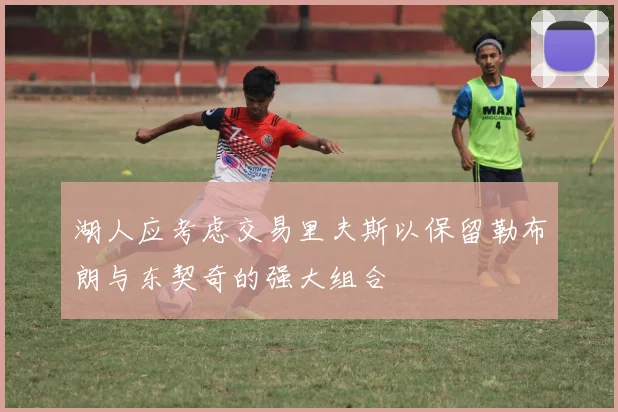湖人应考虑交易里夫斯以保留勒布朗与东契奇的强大组合