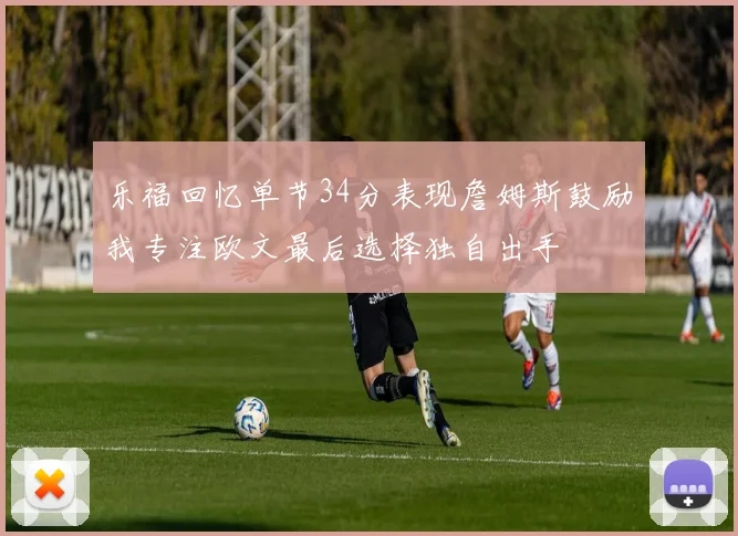乐福回忆单节34分表现詹姆斯鼓励我专注欧文最后选择独自出手