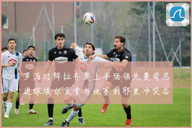 罗马对阵拉齐奥上半场领先曼奇尼进球埃尔莫索与坎塞利耶里冲突各领黄牌