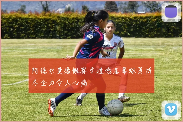 阿德尔曼感慨赛季遗憾落幕球员拼尽全力令人心痛